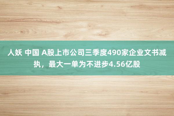 人妖 中国 A股上市公司三季度490家企业文书减执，最大一单为不进步4.56亿股