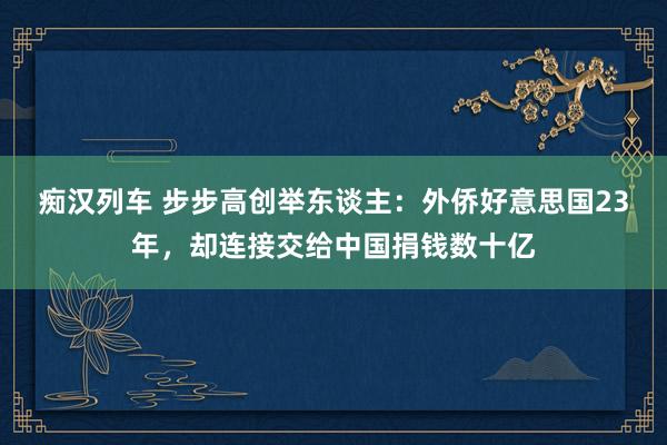 痴汉列车 步步高创举东谈主：外侨好意思国23年，却连接交给中国捐钱数十亿