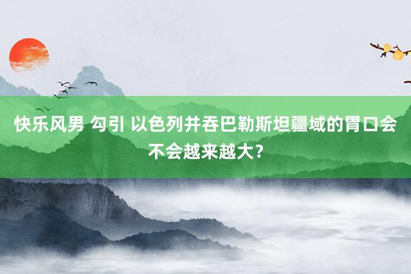 快乐风男 勾引 以色列并吞巴勒斯坦疆域的胃口会不会越来越大？