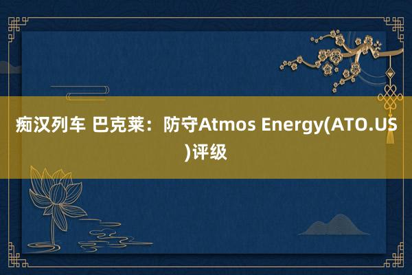 痴汉列车 巴克莱：防守Atmos Energy(ATO.US)评级