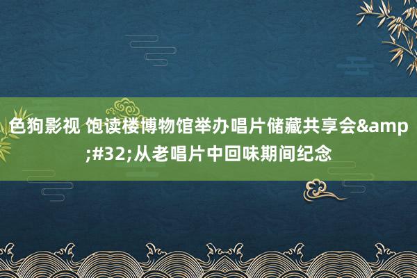 色狗影视 饱读楼博物馆举办唱片储藏共享会&#32;从老唱片中回味期间纪念