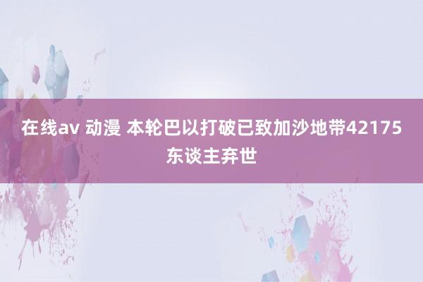 在线av 动漫 本轮巴以打破已致加沙地带42175东谈主弃世