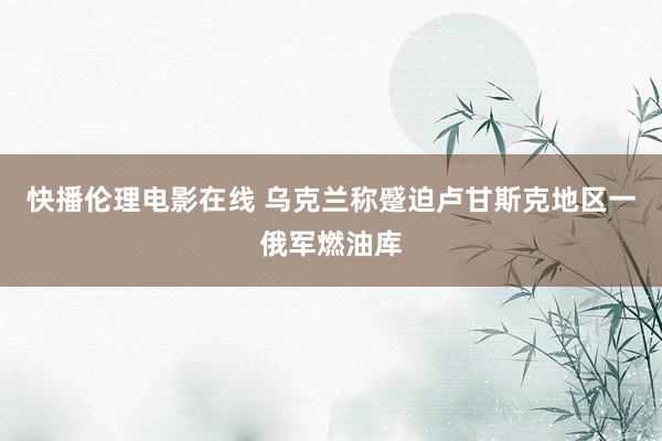 快播伦理电影在线 乌克兰称蹙迫卢甘斯克地区一俄军燃油库