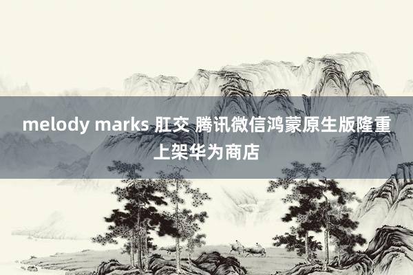 melody marks 肛交 腾讯微信鸿蒙原生版隆重上架华为商店