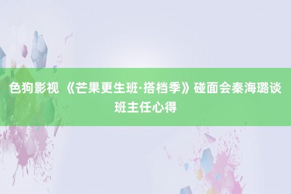 色狗影视 《芒果更生班·搭档季》碰面会秦海璐谈班主任心得