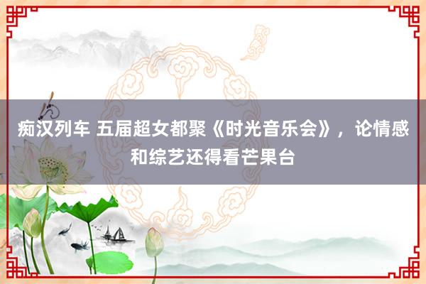 痴汉列车 五届超女都聚《时光音乐会》，论情感和综艺还得看芒果台