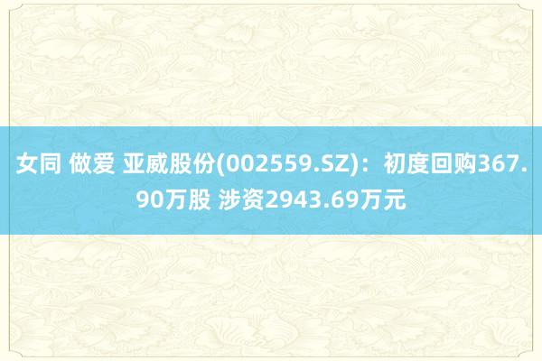 女同 做爱 亚威股份(002559.SZ)：初度回购367.90万股 涉资2943.69万元