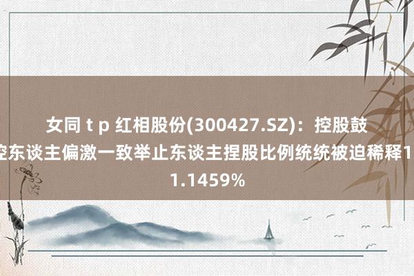 女同 t p 红相股份(300427.SZ)：控股鼓舞、实控东谈主偏激一致举止东谈主捏股比例统统被迫稀释1.1459%