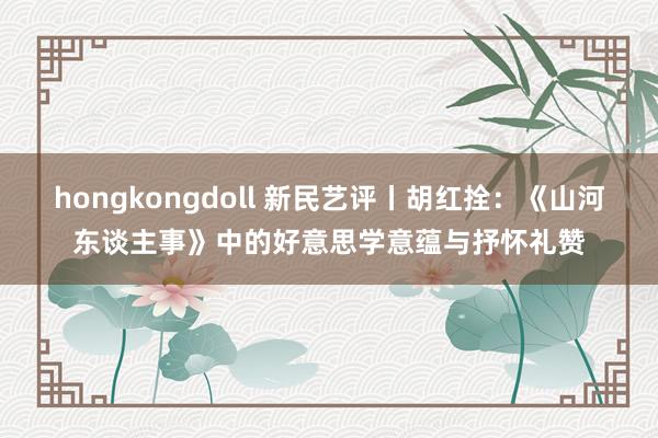 hongkongdoll 新民艺评丨胡红拴：《山河东谈主事》中的好意思学意蕴与抒怀礼赞