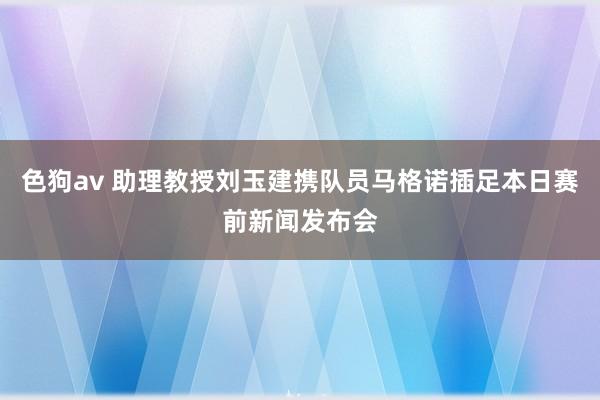 色狗av 助理教授刘玉建携队员马格诺插足本日赛前新闻发布会