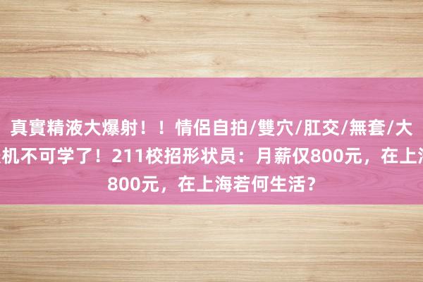 真實精液大爆射！！情侶自拍/雙穴/肛交/無套/大量噴精 计较机不可学了！211校招形状员：月薪仅800元，在上海若何生活？