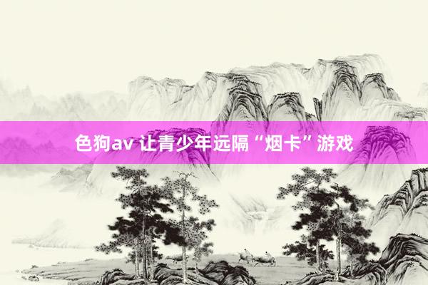 色狗av 让青少年远隔“烟卡”游戏