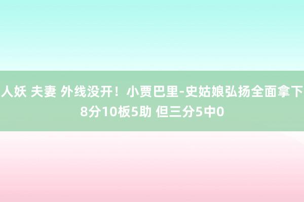 人妖 夫妻 外线没开！小贾巴里-史姑娘弘扬全面拿下8分10板5助 但三分5中0