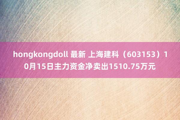 hongkongdoll 最新 上海建科（603153）10月15日主力资金净卖出1510.75万元