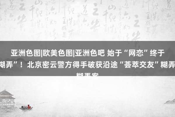 亚洲色图|欧美色图|亚洲色吧 始于“网恋”终于“糊弄”！北京密云警方得手破获沿途“荟萃交友”糊弄案