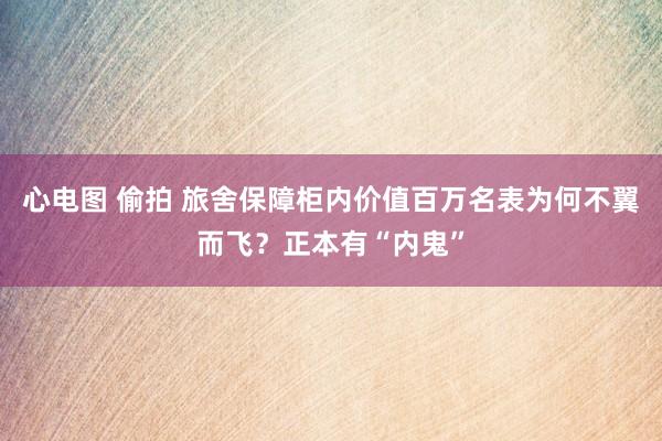 心电图 偷拍 旅舍保障柜内价值百万名表为何不翼而飞？正本有“内鬼”