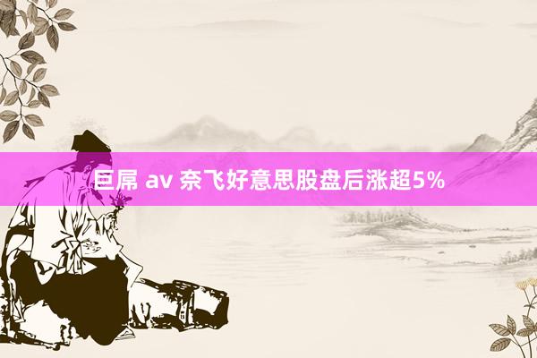 巨屌 av 奈飞好意思股盘后涨超5%