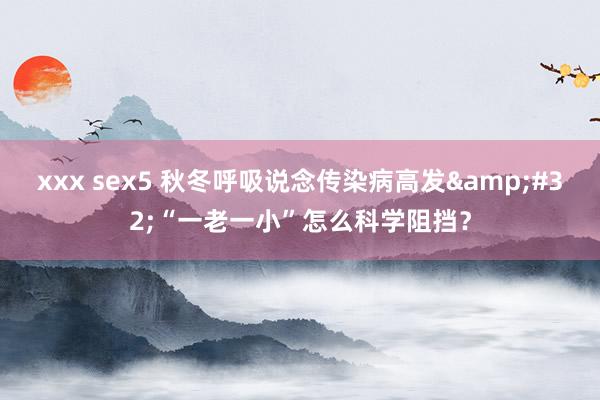 xxx sex5 秋冬呼吸说念传染病高发&#32;“一老一小”怎么科学阻挡？