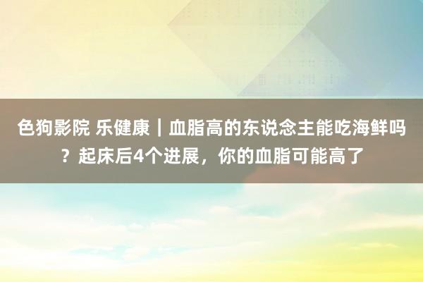 色狗影院 乐健康｜血脂高的东说念主能吃海鲜吗？起床后4个进展，你的血脂可能高了