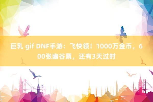 巨乳 gif DNF手游：飞快领！1000万金币，600张幽谷票，还有3天过时