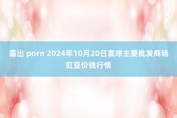 露出 porn 2024年10月20日寰球主要批发商场豇豆价钱行情