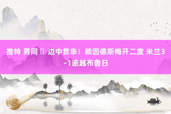 推特 男同 ⚡边中贯串！赖因德斯梅开二度 米兰3-1逾越布鲁日