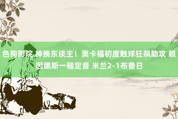 色狗影院 神换东谈主！奥卡福初度触球狂飙助攻 赖因德斯一槌定音 米兰2-1布鲁日