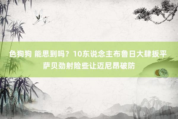 色狗狗 能思到吗？10东说念主布鲁日大肆扳平 萨贝劲射险些让迈尼昂破防