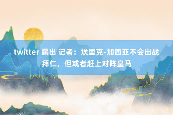 twitter 露出 记者：埃里克-加西亚不会出战拜仁，但或者赶上对阵皇马