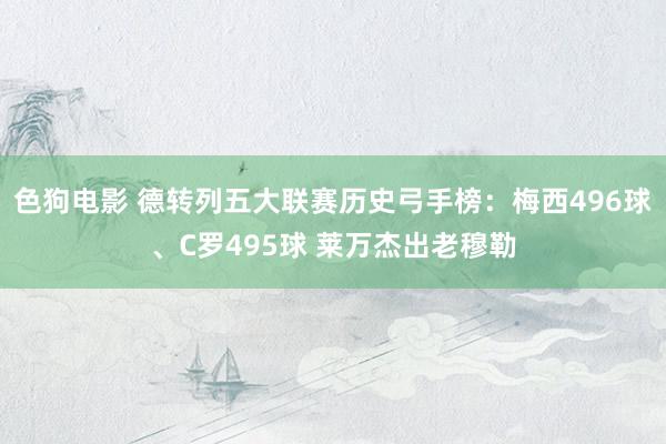 色狗电影 德转列五大联赛历史弓手榜：梅西496球、C罗495球 莱万杰出老穆勒