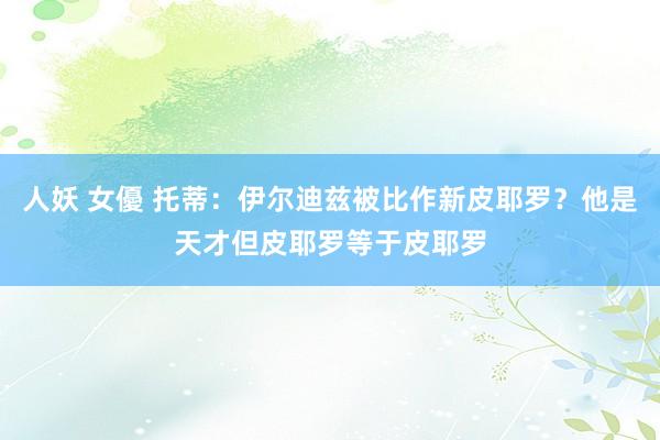 人妖 女優 托蒂：伊尔迪兹被比作新皮耶罗？他是天才但皮耶罗等于皮耶罗