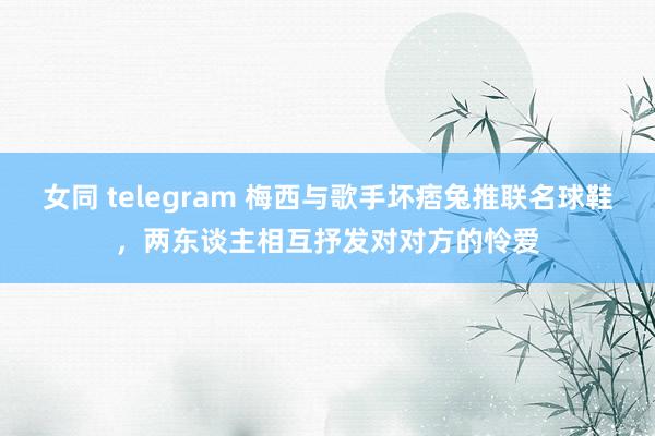 女同 telegram 梅西与歌手坏痞兔推联名球鞋，两东谈主相互抒发对对方的怜爱