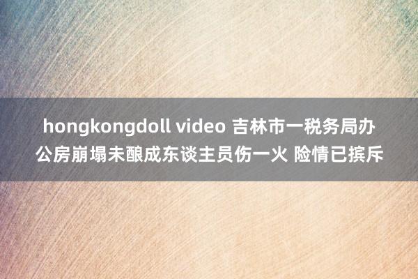 hongkongdoll video 吉林市一税务局办公房崩塌未酿成东谈主员伤一火 险情已摈斥