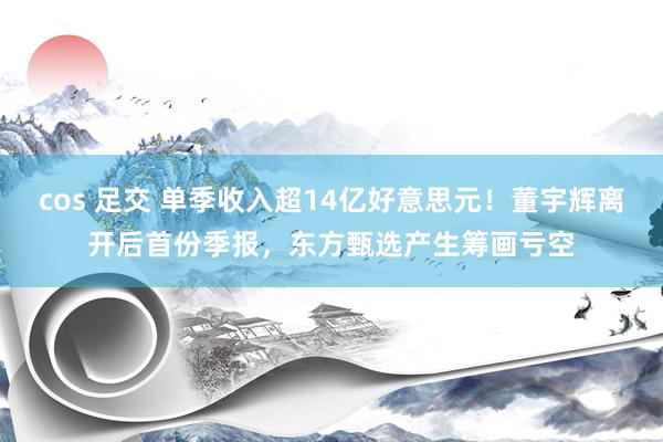 cos 足交 单季收入超14亿好意思元！董宇辉离开后首份季报，东方甄选产生筹画亏空