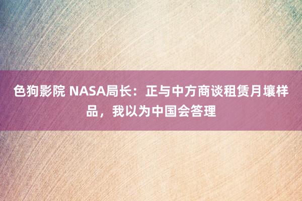 色狗影院 NASA局长：正与中方商谈租赁月壤样品，我以为中国会答理