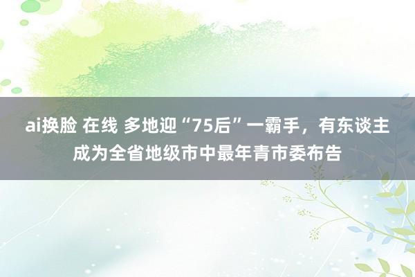 ai换脸 在线 多地迎“75后”一霸手，有东谈主成为全省地级市中最年青市委布告