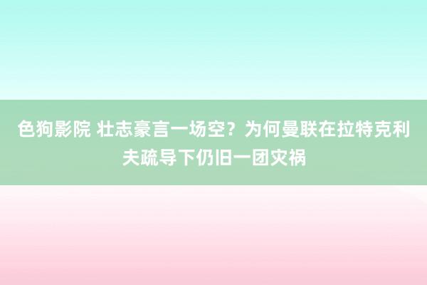 色狗影院 壮志豪言一场空？为何曼联在拉特克利夫疏导下仍旧一团灾祸