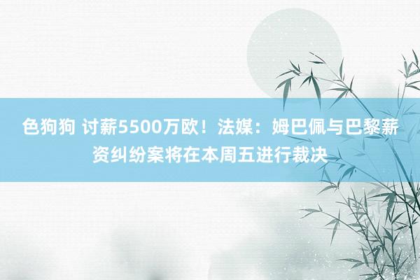 色狗狗 讨薪5500万欧！法媒：姆巴佩与巴黎薪资纠纷案将在本周五进行裁决