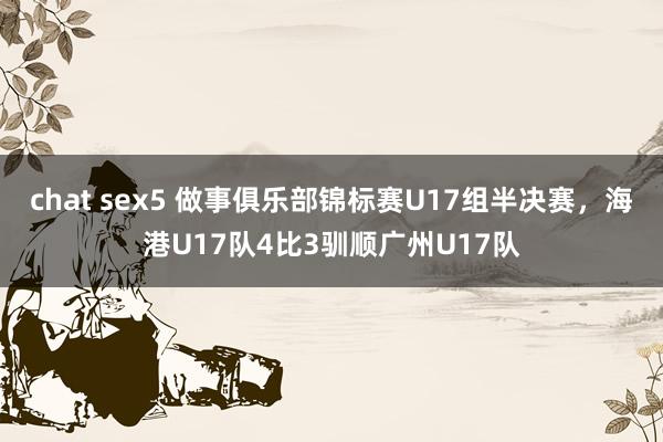 chat sex5 做事俱乐部锦标赛U17组半决赛，海港U17队4比3驯顺广州U17队