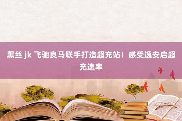 黑丝 jk 飞驰良马联手打造超充站！感受逸安启超充速率