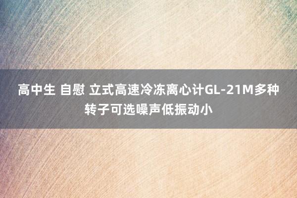 高中生 自慰 立式高速冷冻离心计GL-21M多种转子可选噪声低振动小