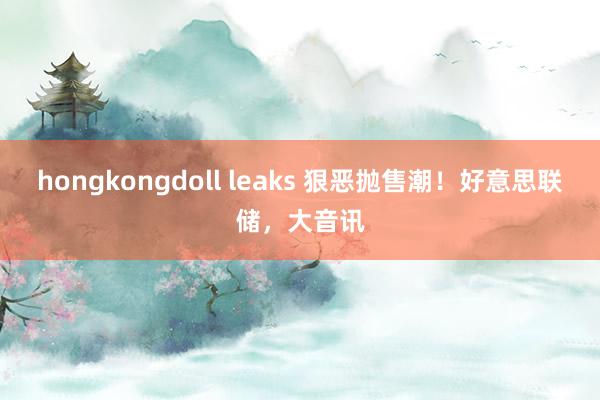 hongkongdoll leaks 狠恶抛售潮！好意思联储，大音讯