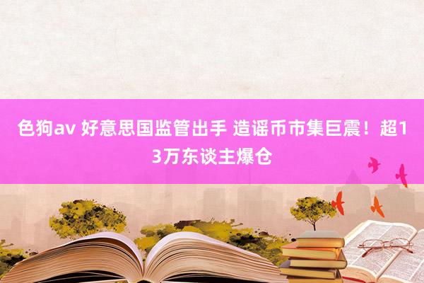 色狗av 好意思国监管出手 造谣币市集巨震！超13万东谈主爆仓