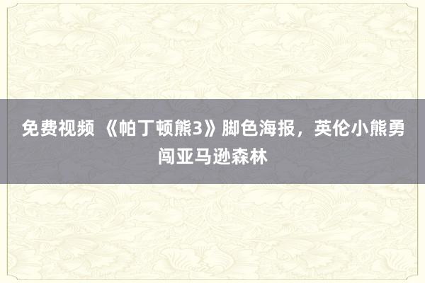 免费视频 《帕丁顿熊3》脚色海报，英伦小熊勇闯亚马逊森林