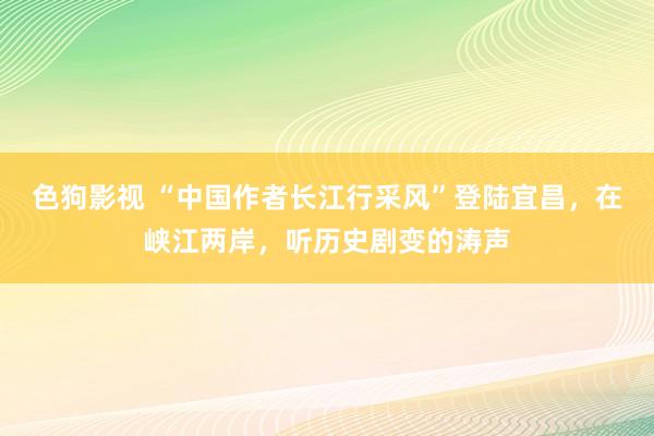 色狗影视 “中国作者长江行采风”登陆宜昌，在峡江两岸，听历史剧变的涛声