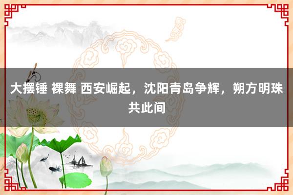 大摆锤 裸舞 西安崛起，沈阳青岛争辉，朔方明珠共此间