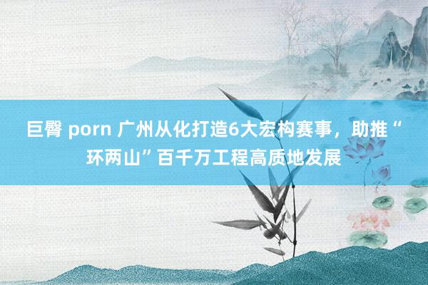 巨臀 porn 广州从化打造6大宏构赛事，助推“环两山”百千万工程高质地发展