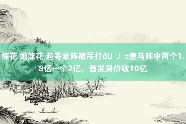 探花 姐妹花 超等豪阵被吊打😱皇马阵中两个1.8亿一个2亿，首发身价破10亿