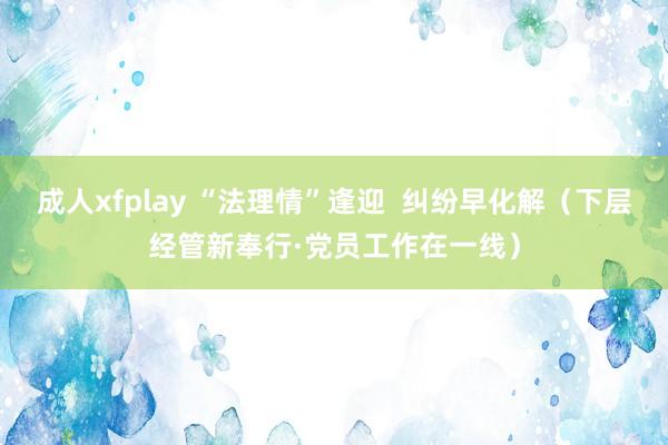 成人xfplay “法理情”逢迎  纠纷早化解（下层经管新奉行·党员工作在一线）