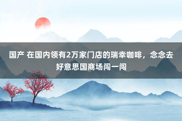 国产 在国内领有2万家门店的瑞幸咖啡，念念去好意思国商场闯一闯